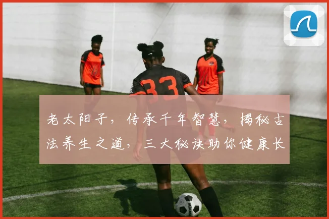 老太阳子，传承千年智慧，揭秘古法养生之道，三大秘诀助你健康长寿，不容错过