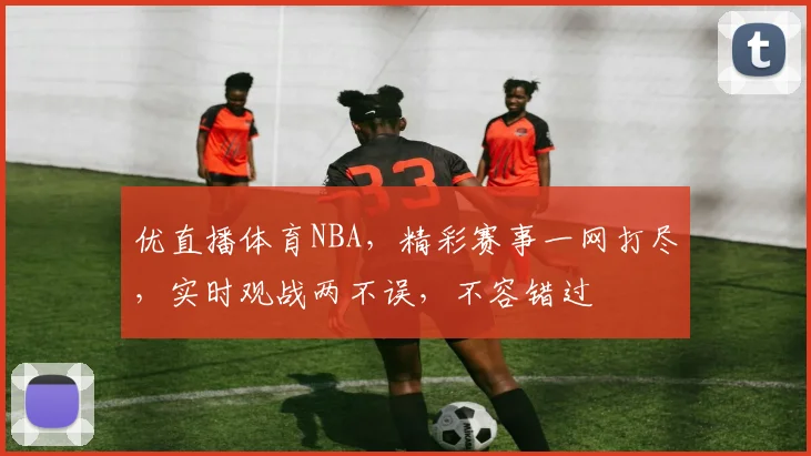 优直播体育NBA，精彩赛事一网打尽，实时观战两不误，不容错过