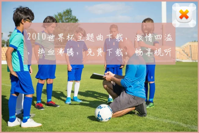 2010世界杯主题曲下载，激情四溢，热血沸腾，免费下载，畅享视听盛宴，快来下载