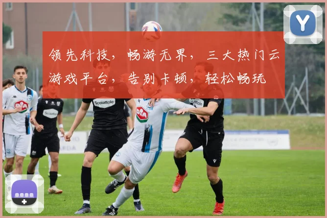 领先科技，畅游无界，三大热门云游戏平台，告别卡顿，轻松畅玩