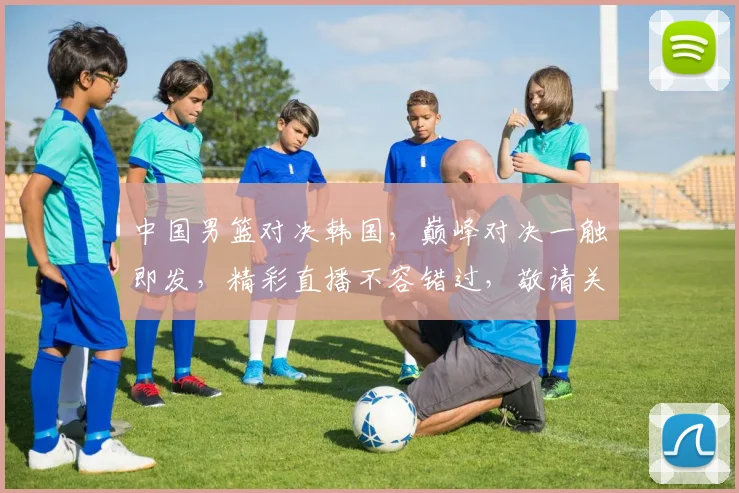 中国男篮对决韩国，巅峰对决一触即发，精彩直播不容错过，敬请关注